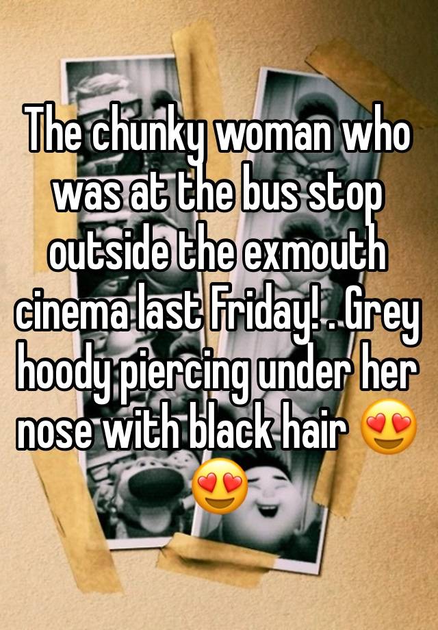 The chunky woman who was at the bus stop outside the exmouth cinema last Friday! . Grey hoody piercing under her nose with black hair 😍😍