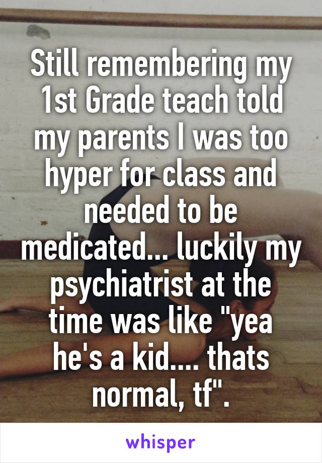 Still remembering my 1st Grade teach told my parents I was too hyper for class and needed to be medicated... luckily my psychiatrist at the time was like "yea he's a kid.... thats normal, tf".