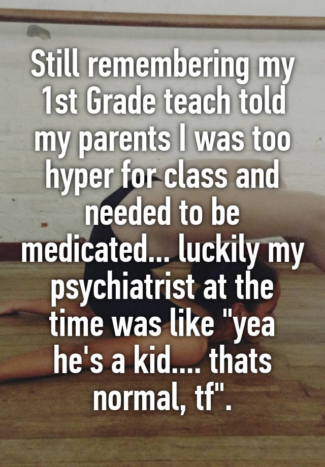 Still remembering my 1st Grade teach told my parents I was too hyper for class and needed to be medicated... luckily my psychiatrist at the time was like "yea he's a kid.... thats normal, tf".