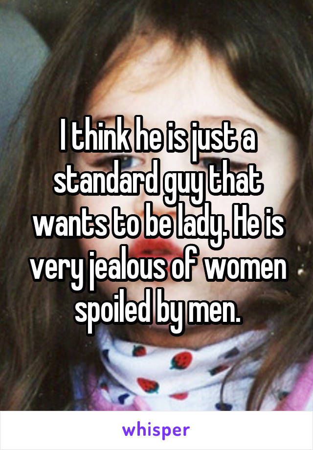 I think he is just a standard guy that wants to be lady. He is very jealous of women spoiled by men.