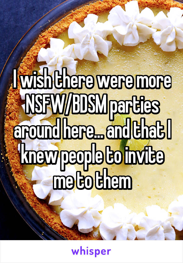 I wish there were more NSFW/BDSM parties around here... and that I knew people to invite me to them