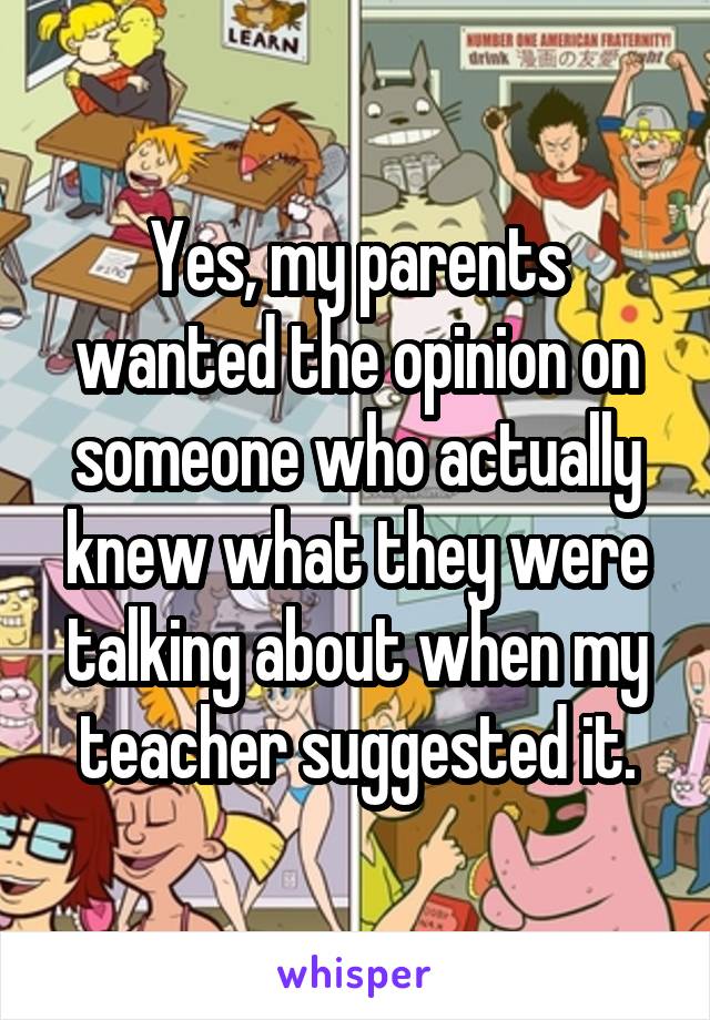 Yes, my parents wanted the opinion on someone who actually knew what they were talking about when my teacher suggested it.