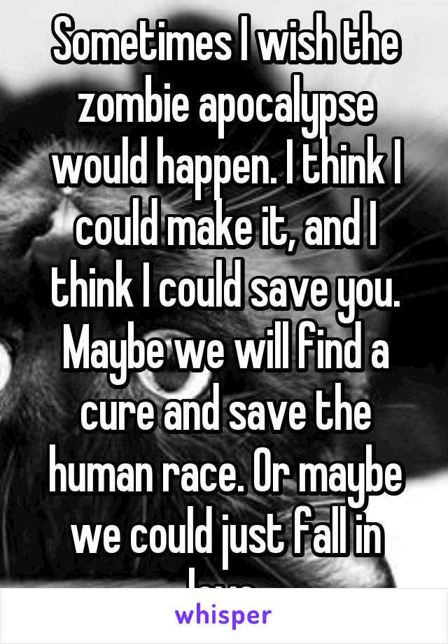 Sometimes I wish the zombie apocalypse would happen. I think I could make it, and I think I could save you. Maybe we will find a cure and save the human race. Or maybe we could just fall in love.