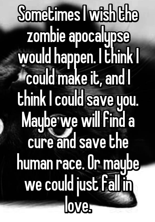 Sometimes I wish the zombie apocalypse would happen. I think I could make it, and I think I could save you. Maybe we will find a cure and save the human race. Or maybe we could just fall in love.