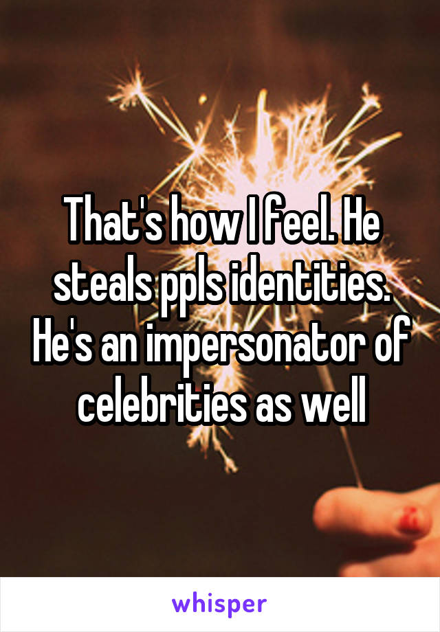 That's how I feel. He steals ppls identities. He's an impersonator of celebrities as well