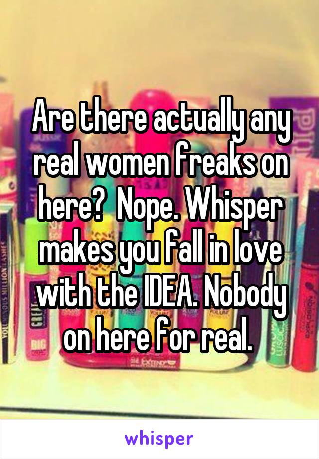 Are there actually any real women freaks on here?  Nope. Whisper makes you fall in love with the IDEA. Nobody on here for real. 