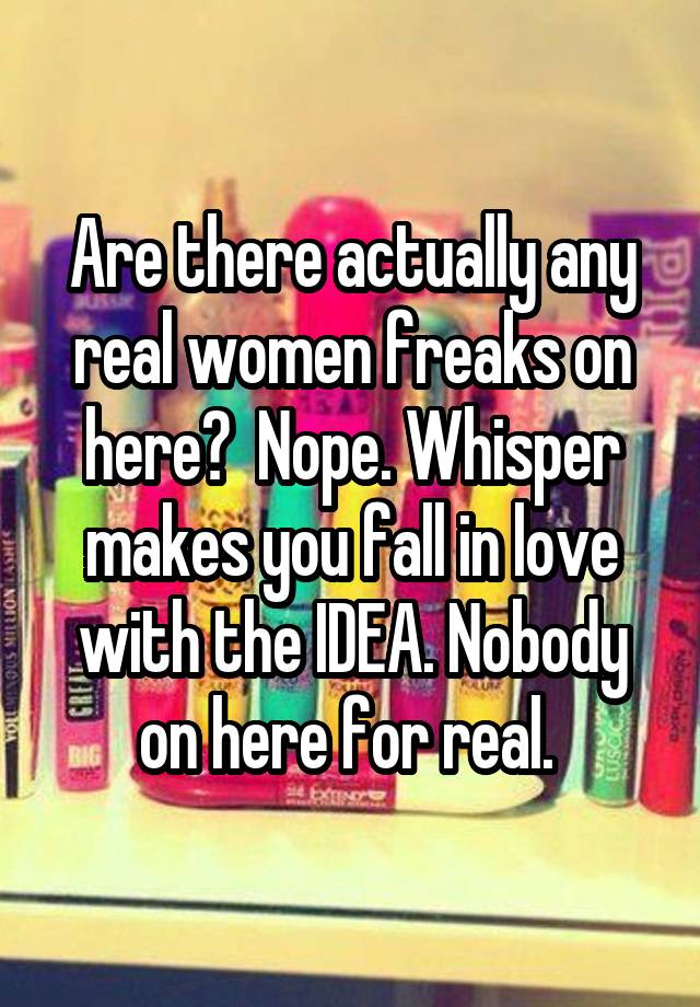 Are there actually any real women freaks on here?  Nope. Whisper makes you fall in love with the IDEA. Nobody on here for real. 