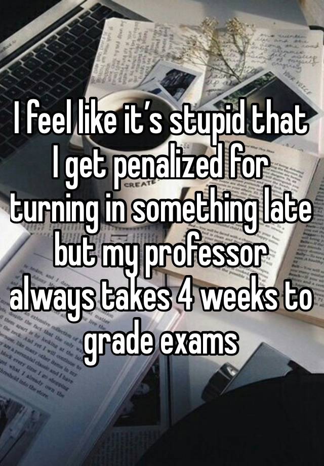 I feel like it’s stupid that I get penalized for turning in something late but my professor always takes 4 weeks to grade exams  