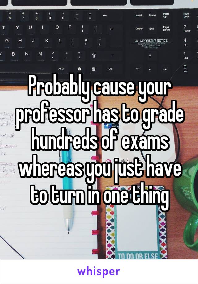 Probably cause your professor has to grade hundreds of exams whereas you just have to turn in one thing