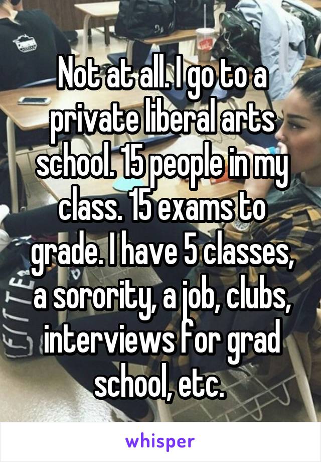 Not at all. I go to a private liberal arts school. 15 people in my class. 15 exams to grade. I have 5 classes, a sorority, a job, clubs, interviews for grad school, etc. 