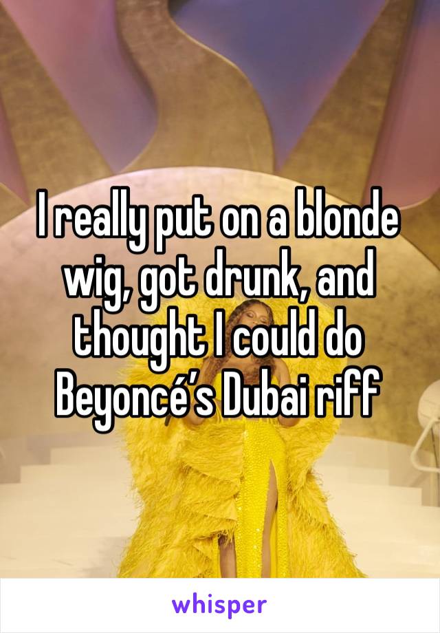 I really put on a blonde wig, got drunk, and thought I could do Beyoncé’s Dubai riff