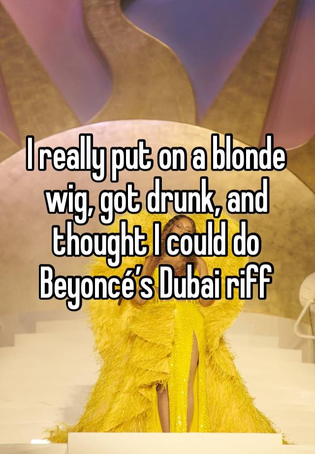 I really put on a blonde wig, got drunk, and thought I could do Beyoncé’s Dubai riff