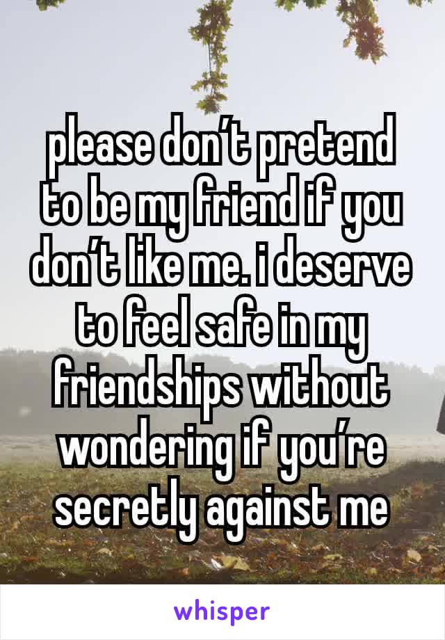 please don’t pretend to be my friend if you don’t like me. i deserve to feel safe in my friendships without wondering if you’re secretly against me