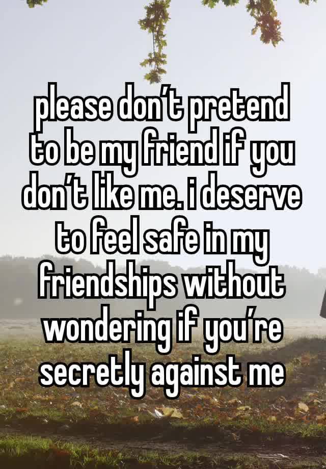 please don’t pretend to be my friend if you don’t like me. i deserve to feel safe in my friendships without wondering if you’re secretly against me