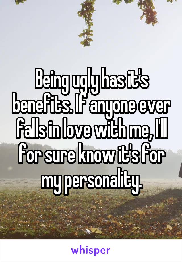 Being ugly has it's benefits. If anyone ever falls in love with me, I'll for sure know it's for my personality.