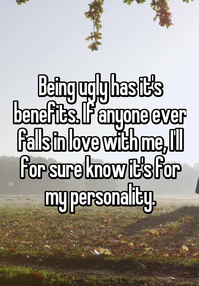 Being ugly has it's benefits. If anyone ever falls in love with me, I'll for sure know it's for my personality.