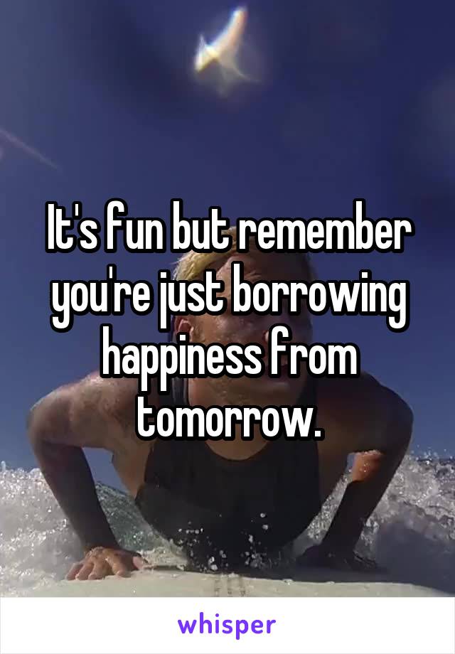 It's fun but remember you're just borrowing happiness from tomorrow.