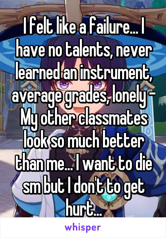 I felt like a failure... I have no talents, never learned an instrument, average grades, lonely - My other classmates look so much better than me... I want to die sm but I don't to get hurt...