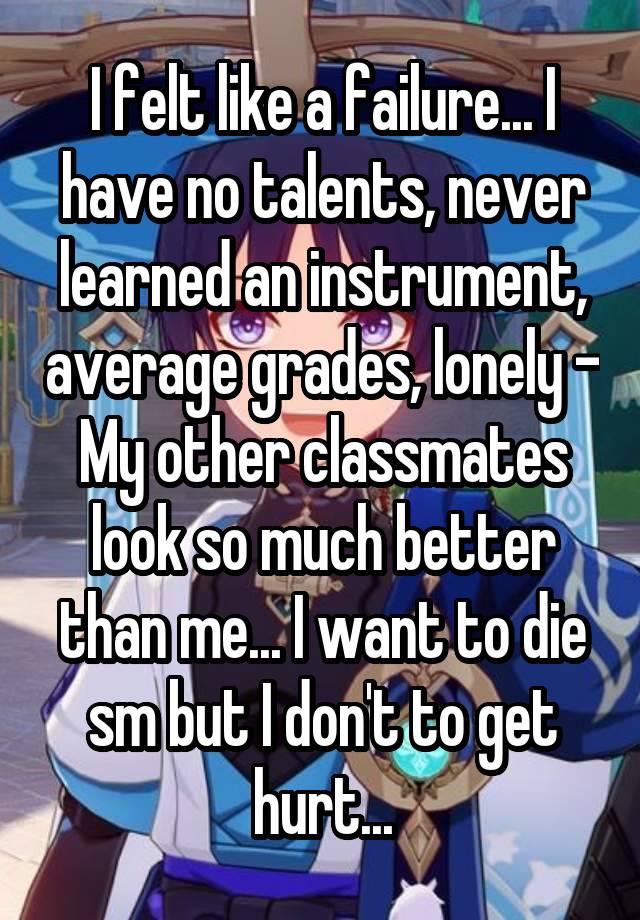 I felt like a failure... I have no talents, never learned an instrument, average grades, lonely - My other classmates look so much better than me... I want to die sm but I don't to get hurt...