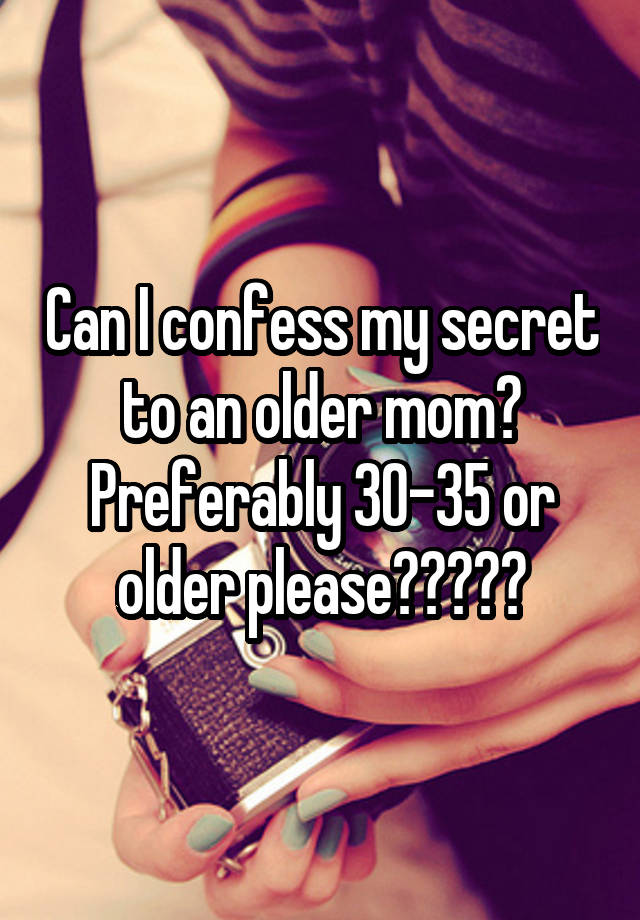 Can I confess my secret to an older mom? Preferably 30-35 or older please?????