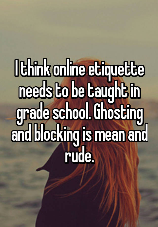 I think online etiquette needs to be taught in grade school. Ghosting and blocking is mean and rude.