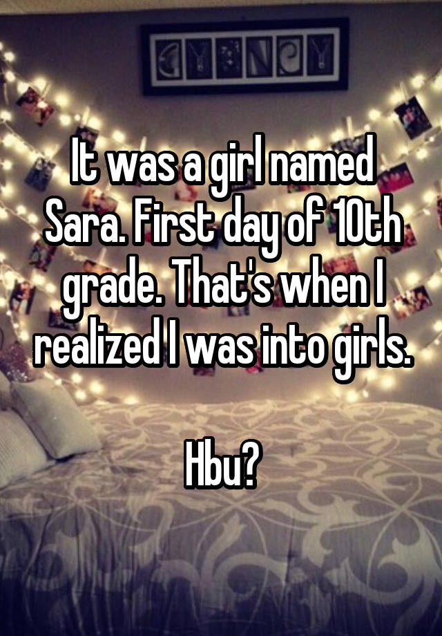 It was a girl named Sara. First day of 10th grade. That's when I realized I was into girls.

Hbu?