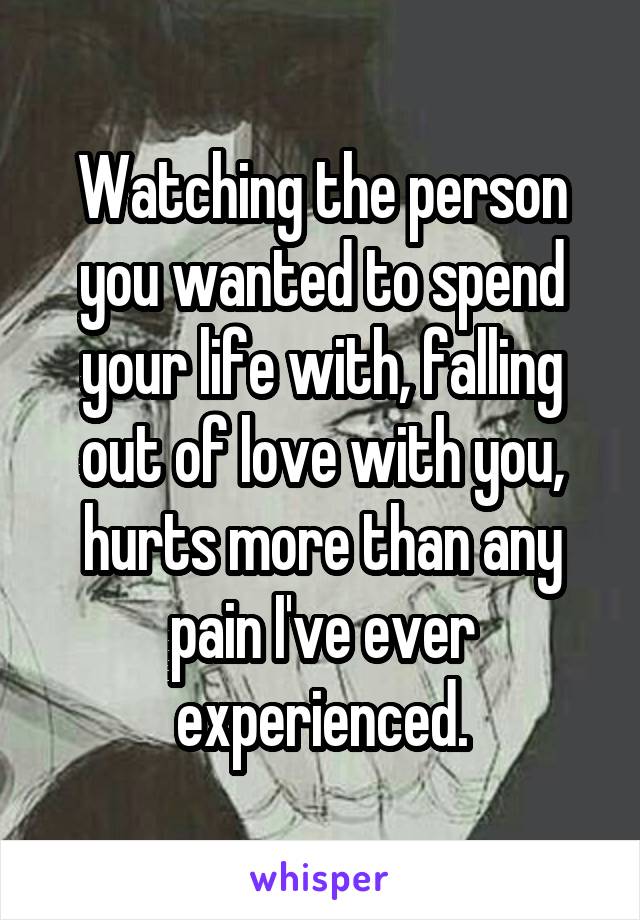 Watching the person you wanted to spend your life with, falling out of love with you, hurts more than any pain I've ever experienced.