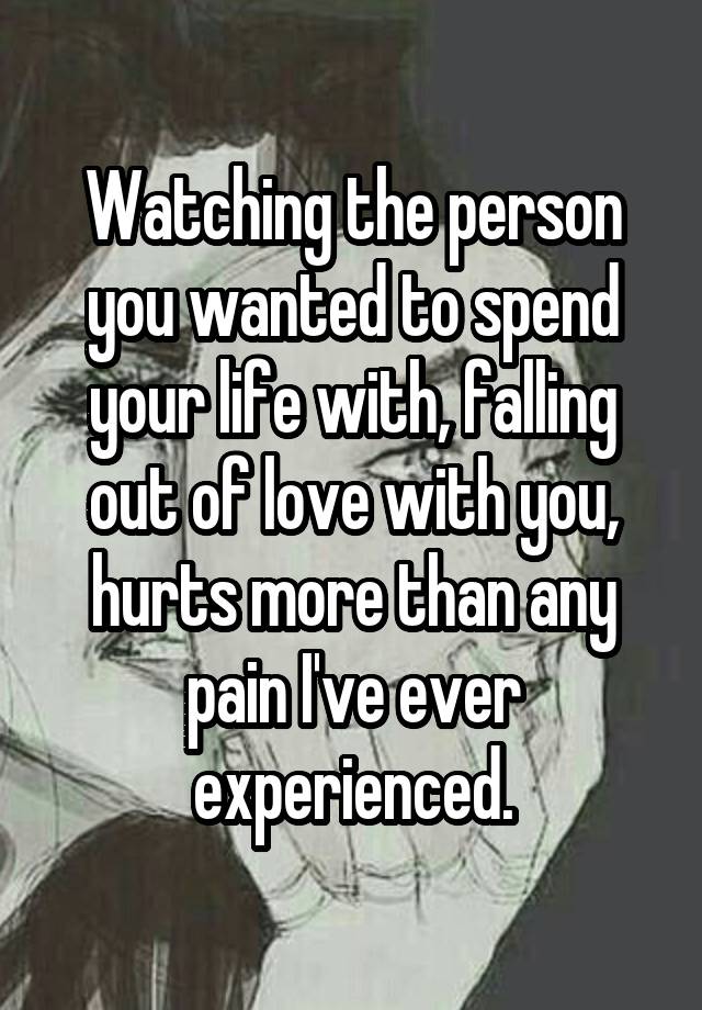 Watching the person you wanted to spend your life with, falling out of love with you, hurts more than any pain I've ever experienced.