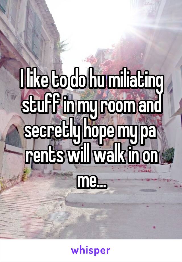 I like to do hu miliating stuff in my room and secretly hope my pa  rents will walk in on me...