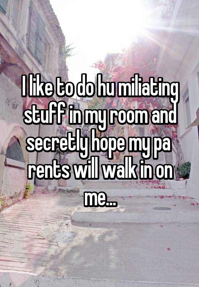 I like to do hu miliating stuff in my room and secretly hope my pa  rents will walk in on me...