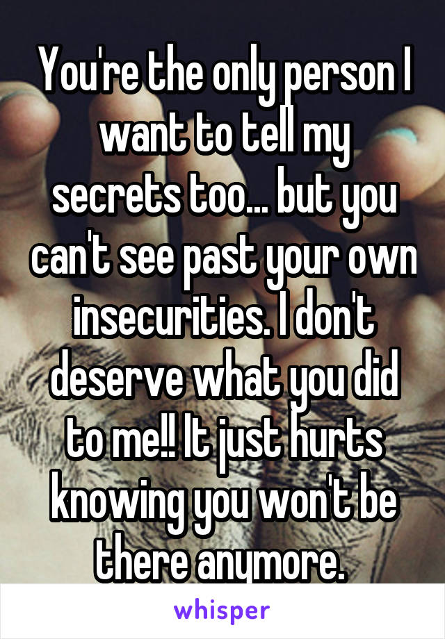 You're the only person I want to tell my secrets too... but you can't see past your own insecurities. I don't deserve what you did to me!! It just hurts knowing you won't be there anymore. 