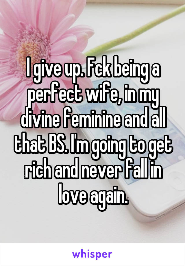 I give up. Fck being a perfect wife, in my divine feminine and all that BS. I'm going to get rich and never fall in love again.