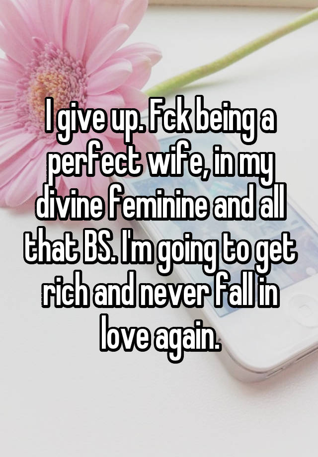 I give up. Fck being a perfect wife, in my divine feminine and all that BS. I'm going to get rich and never fall in love again.