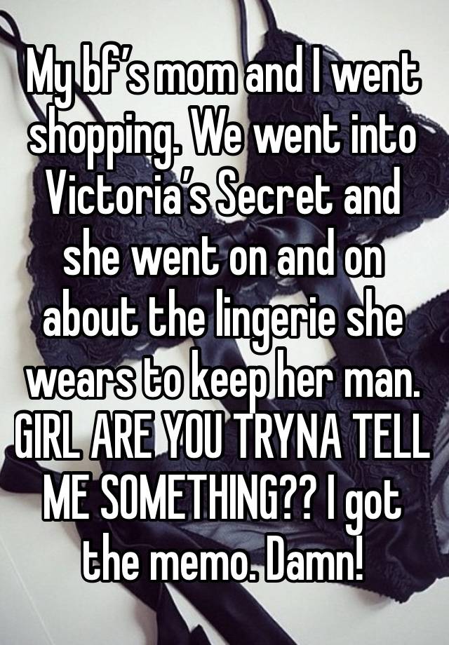 My bf’s mom and I went shopping. We went into Victoria’s Secret and she went on and on about the lingerie she wears to keep her man. GIRL ARE YOU TRYNA TELL ME SOMETHING?? I got the memo. Damn! 