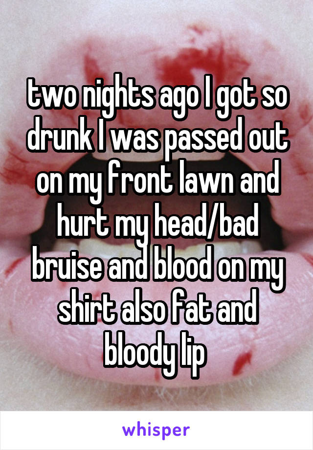 two nights ago I got so drunk I was passed out on my front lawn and hurt my head/bad bruise and blood on my shirt also fat and bloody lip 