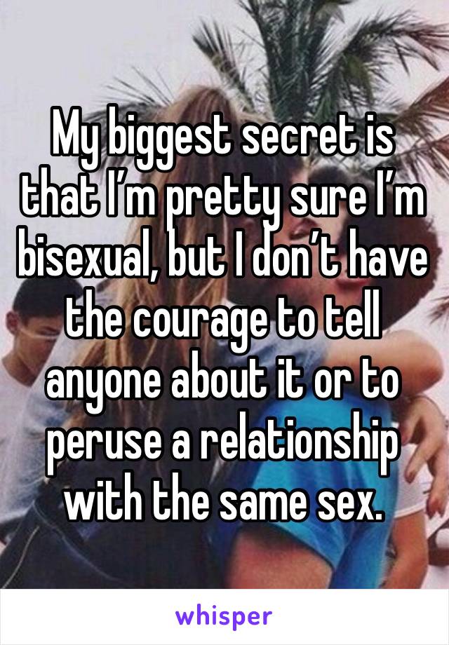 My biggest secret is that I’m pretty sure I’m bisexual, but I don’t have the courage to tell anyone about it or to peruse a relationship with the same sex.