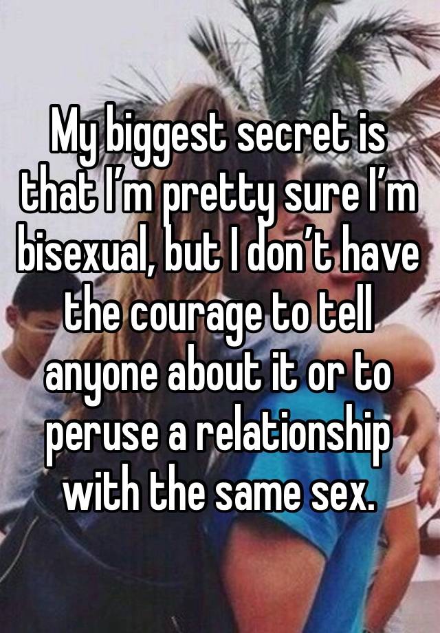 My biggest secret is that I’m pretty sure I’m bisexual, but I don’t have the courage to tell anyone about it or to peruse a relationship with the same sex.