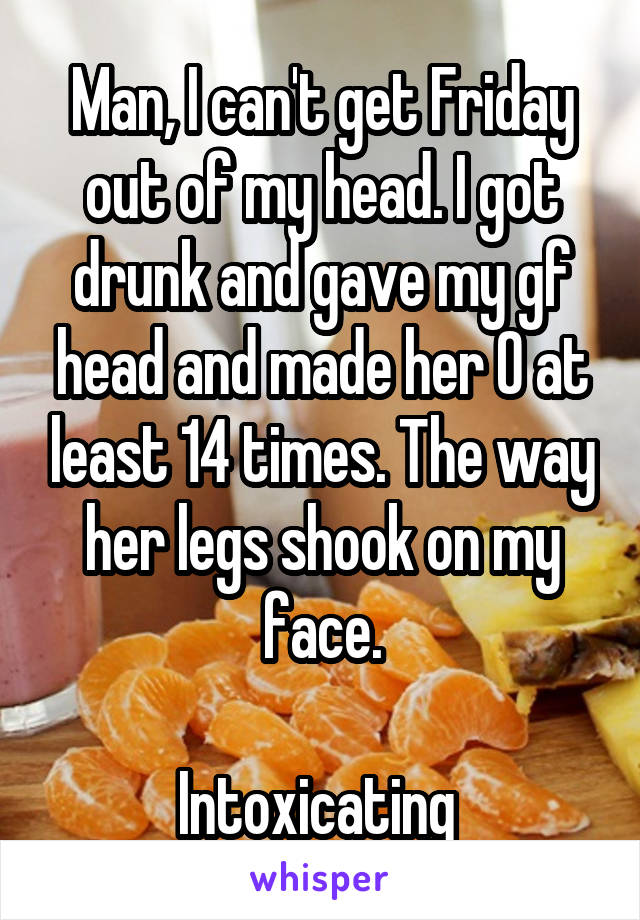 Man, I can't get Friday out of my head. I got drunk and gave my gf head and made her O at least 14 times. The way her legs shook on my face.

Intoxicating 