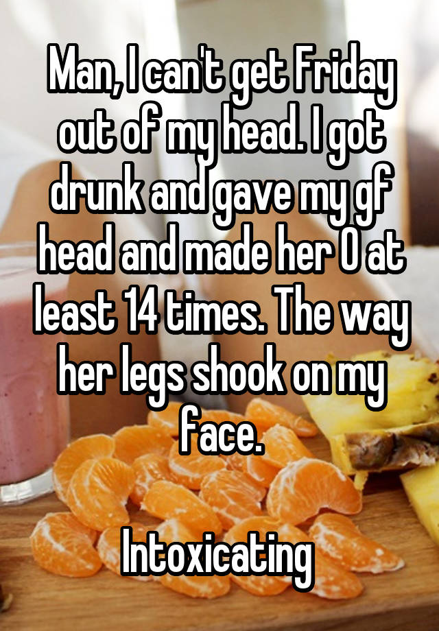 Man, I can't get Friday out of my head. I got drunk and gave my gf head and made her O at least 14 times. The way her legs shook on my face.

Intoxicating 