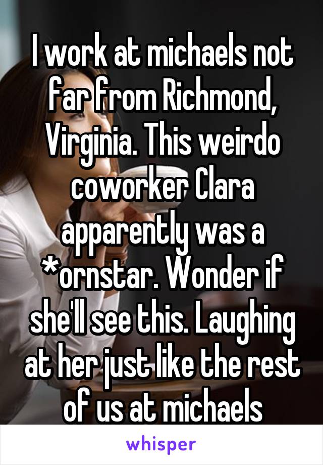 I work at michaels not far from Richmond, Virginia. This weirdo coworker Clara apparently was a *ornstar. Wonder if she'll see this. Laughing at her just like the rest of us at michaels