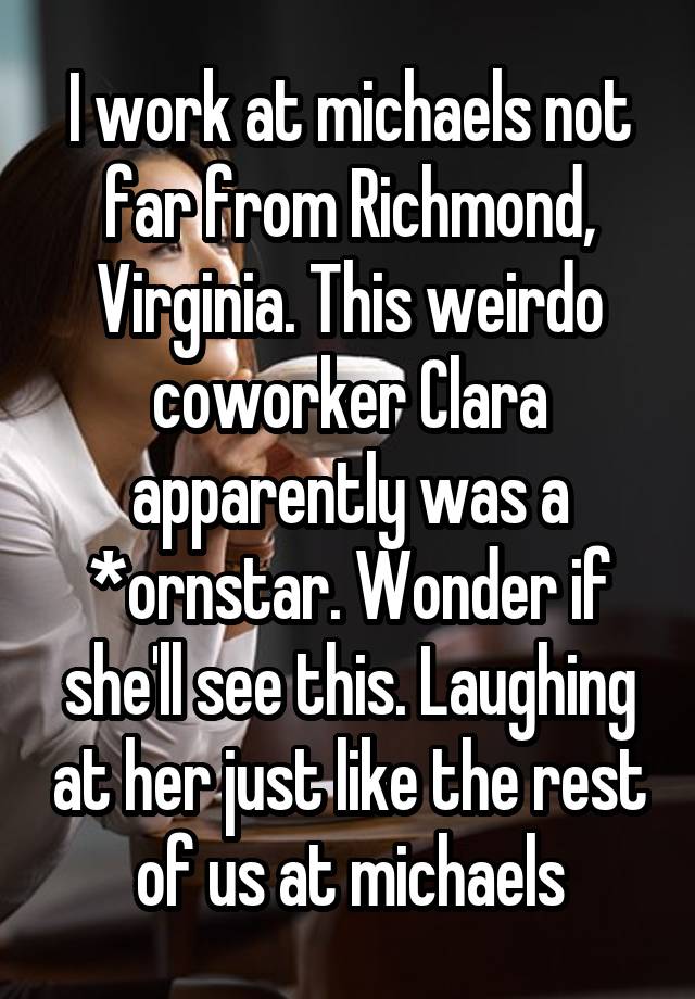 I work at michaels not far from Richmond, Virginia. This weirdo coworker Clara apparently was a *ornstar. Wonder if she'll see this. Laughing at her just like the rest of us at michaels