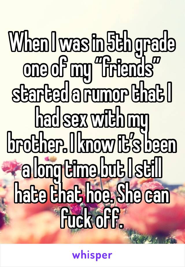 When I was in 5th grade one of my “friends” started a rumor that I had sex with my brother. I know it’s been a long time but I still hate that hoe. She can fuck off. 