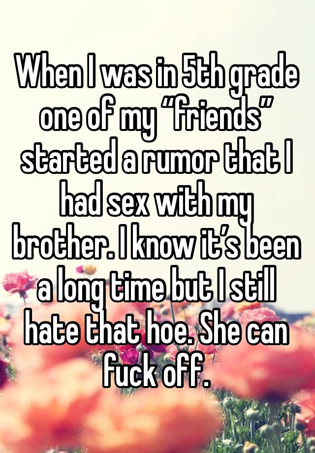 When I was in 5th grade one of my “friends” started a rumor that I had sex with my brother. I know it’s been a long time but I still hate that hoe. She can fuck off. 