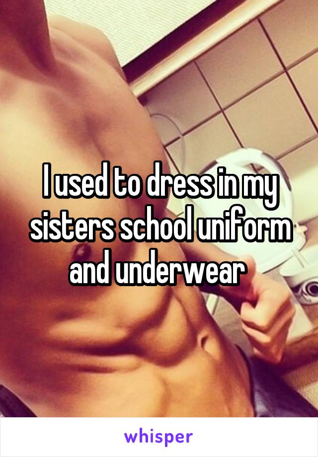 I used to dress in my sisters school uniform and underwear 