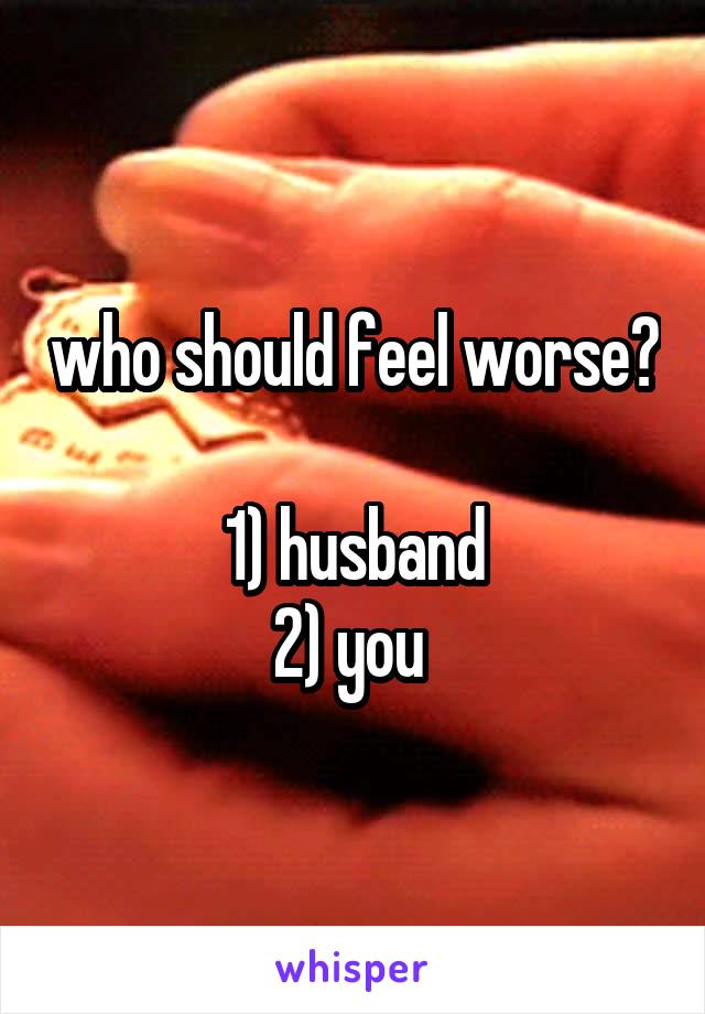 who should feel worse?

1) husband
2) you 