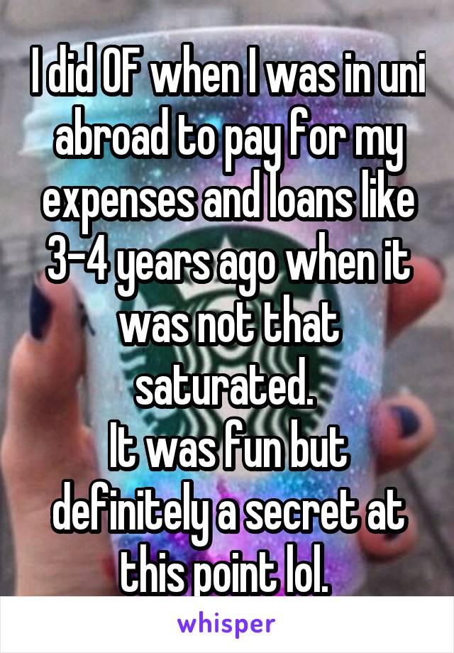 I did OF when I was in uni abroad to pay for my expenses and loans like 3-4 years ago when it was not that saturated. 
It was fun but definitely a secret at this point lol. 