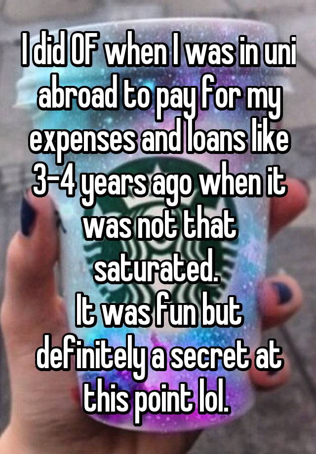 I did OF when I was in uni abroad to pay for my expenses and loans like 3-4 years ago when it was not that saturated. 
It was fun but definitely a secret at this point lol. 