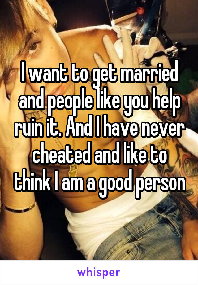 I want to get married and people like you help ruin it. And I have never cheated and like to think I am a good person 