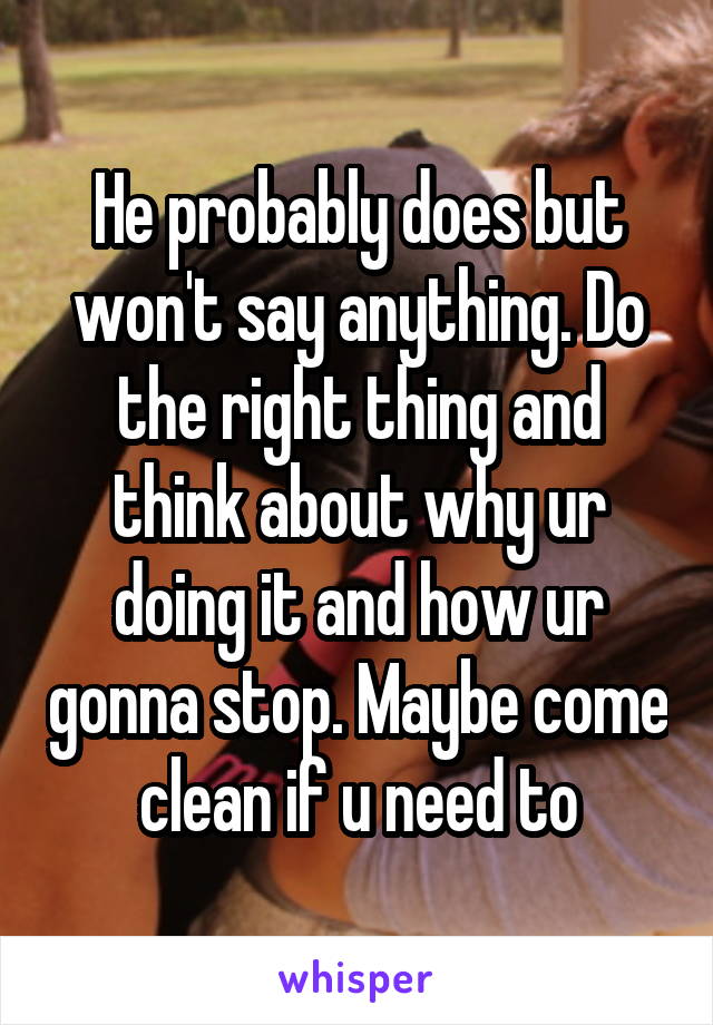 He probably does but won't say anything. Do the right thing and think about why ur doing it and how ur gonna stop. Maybe come clean if u need to