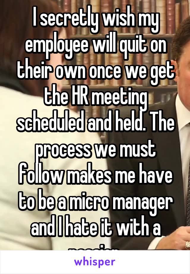 I secretly wish my employee will quit on their own once we get the HR meeting scheduled and held. The process we must follow makes me have to be a micro manager and I hate it with a passion.